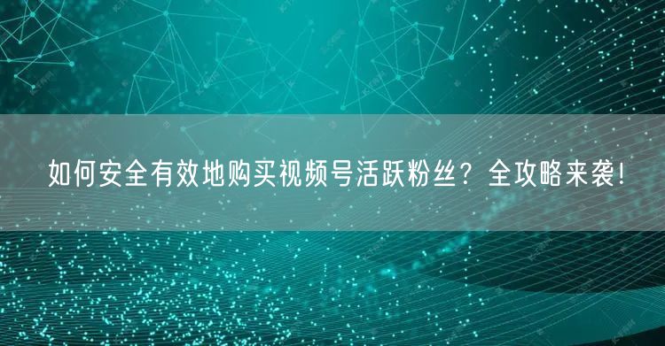 如何安全有效地购买视频号活跃粉丝？全攻略