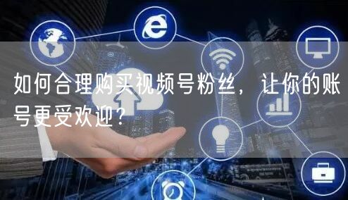 如何合理购买视频号粉丝，让你的账号更受欢