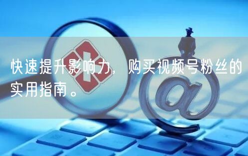 快速提升影响力，购买视频号粉丝的实用指南