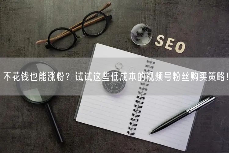 不花钱也能涨粉？试试这些低成本的视频号粉