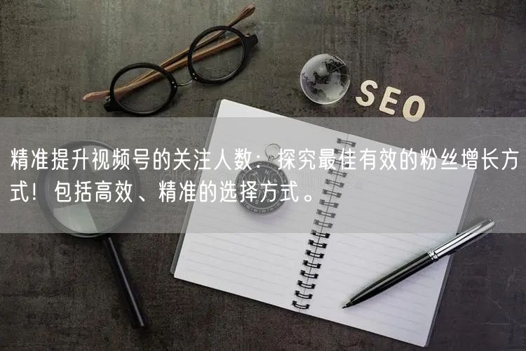 精准提升视频号的关注人数：探究最佳有效的
