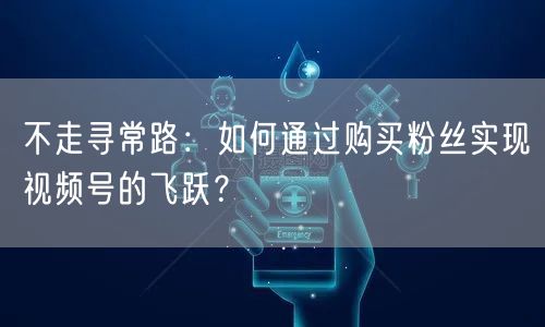 不走寻常路：如何通过购买粉丝实现视频号的