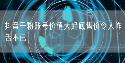 抖音千粉账号价值大起底售价令人咋舌不已