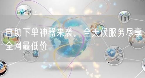 自助下单神器来袭，全天候服务尽享全网最低