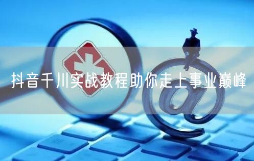 抖音千川实战教程助你走上事业巅峰