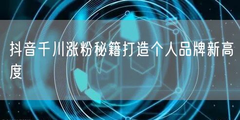 抖音千川涨粉秘籍打造个人品牌新高度
