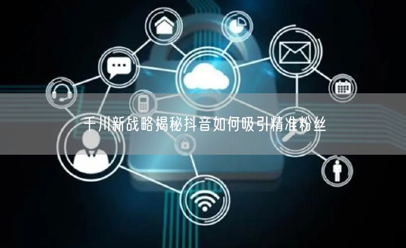 千川新战略揭秘抖音如何吸引精准粉丝