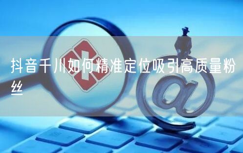 抖音千川如何精准定位吸引高质量粉丝