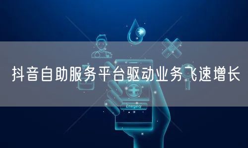 抖音自助服务平台驱动业务飞速增长