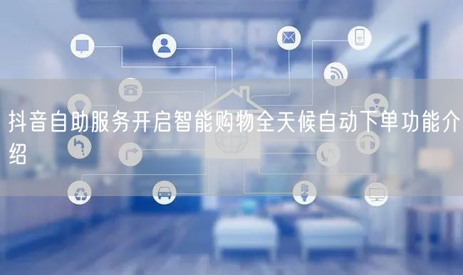 抖音自助服务开启智能购物全天候自动下单功