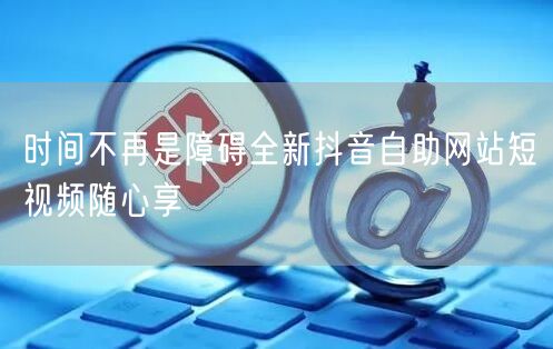 时间不再是障碍全新抖音自助网站短视频随心