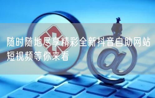 随时随地尽享精彩全新抖音自助网站短视频等