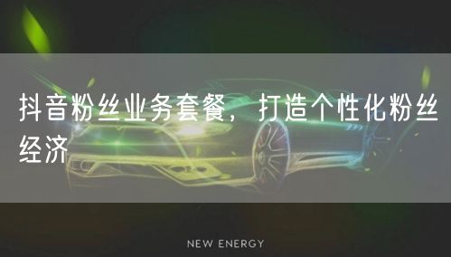 抖音粉丝业务套餐，打造个性化粉丝经济