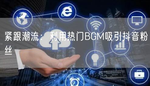 紧跟潮流：利用热门BGM吸引抖音粉丝