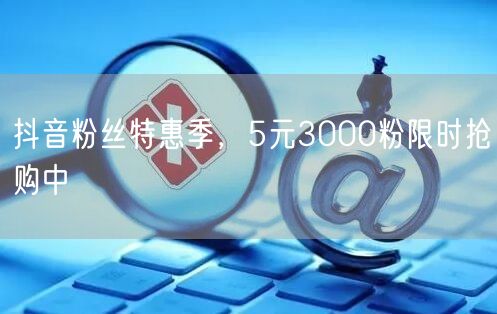 抖音粉丝特惠季，5元3000粉限时抢购中