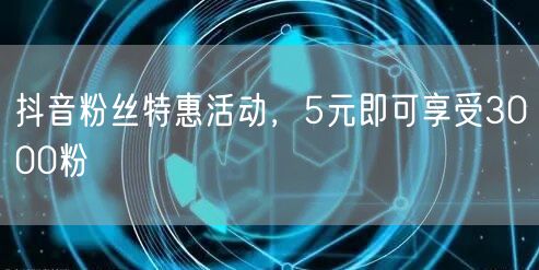 抖音粉丝特惠活动，5元即可享受3000粉