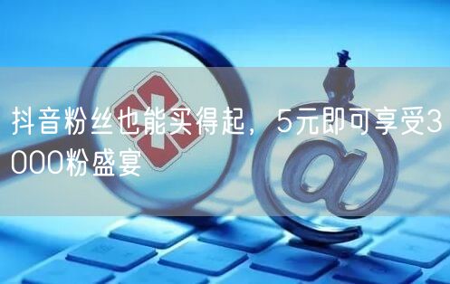 抖音粉丝也能买得起，5元即可享受3000