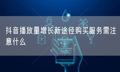 抖音播放量增长新途径购买服务需注意什么