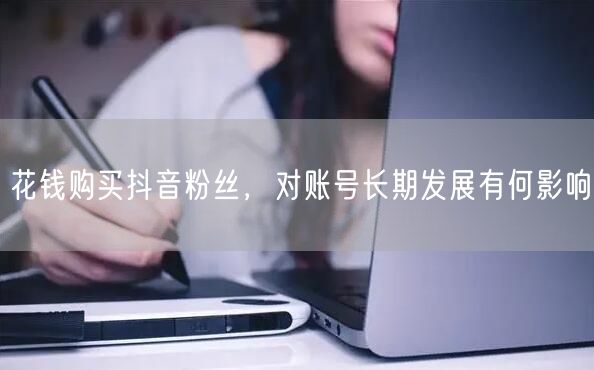 花钱购买抖音粉丝，对账号长期发展有何影响
