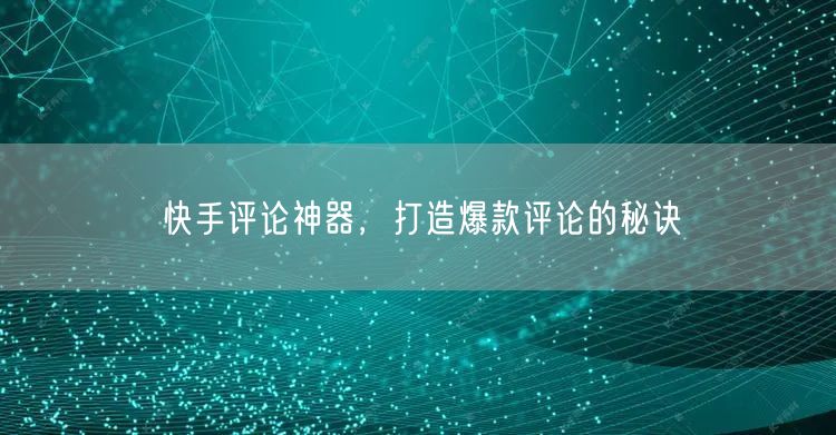 快手评论神器，打造爆款评论的秘诀