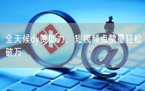 全天候dy赞助力，短视频点赞量轻松破万
