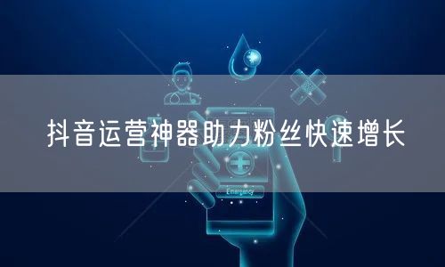 抖音运营神器助力粉丝快速增长