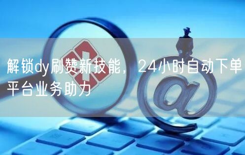 解锁dy刷赞新技能，24小时自动下单平台