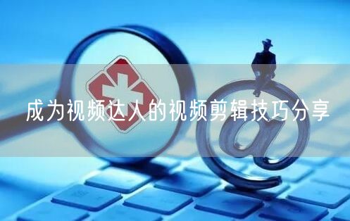 成为视频达人的视频剪辑技巧分享
