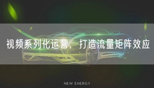 视频系列化运营，打造流量矩阵效应