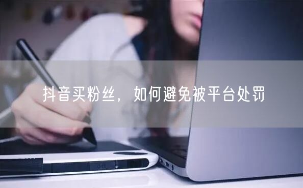 抖音买粉丝，如何避免被平台处罚