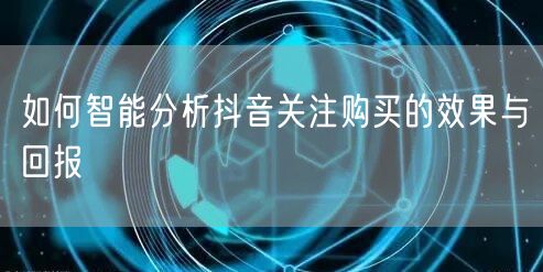 如何智能分析抖音关注购买的效果与回报