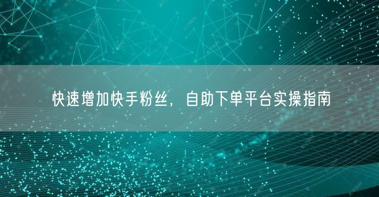 快速增加快手粉丝，自助下单平台实操指南