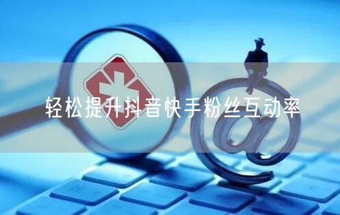 轻松提升抖音快手粉丝互动率