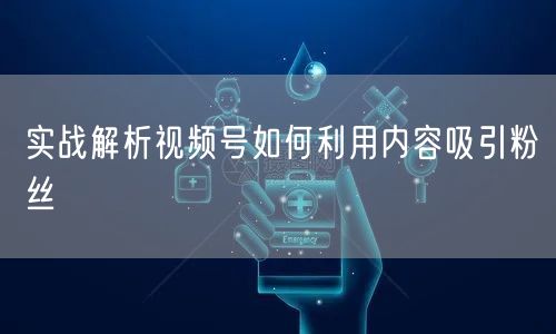 实战解析视频号如何利用内容吸引粉丝