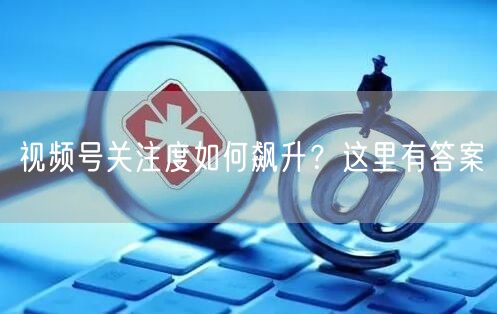 视频号关注度如何飙升？这里有答案