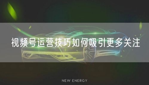 视频号运营技巧如何吸引更多关注