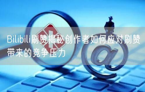Bilibili刷赞揭秘创作者如何应对刷