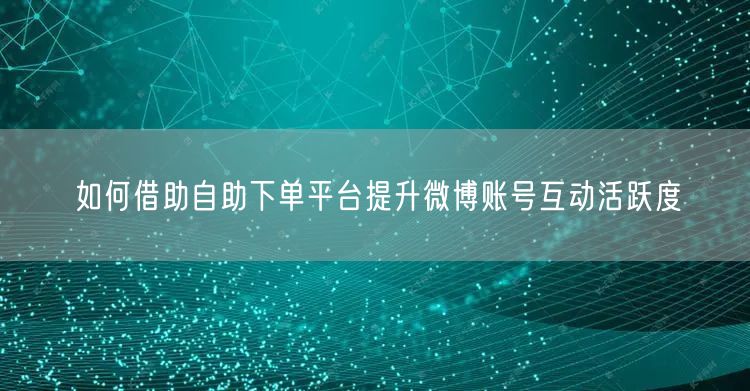 如何借助自助下单平台提升微博账号互动活跃