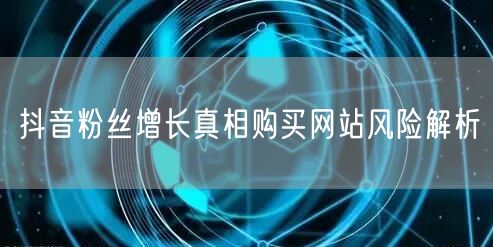 抖音粉丝增长真相购买网站风险解析