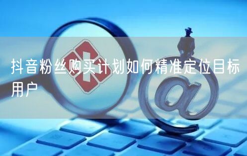 抖音粉丝购买计划如何精准定位目标用户