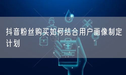抖音粉丝购买如何结合用户画像制定计划