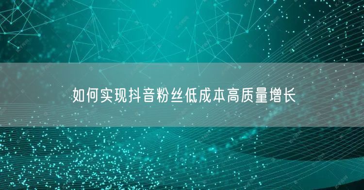 如何实现抖音粉丝低成本高质量增长