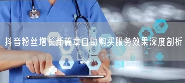 抖音粉丝增长新篇章自助购买服务效果深度剖