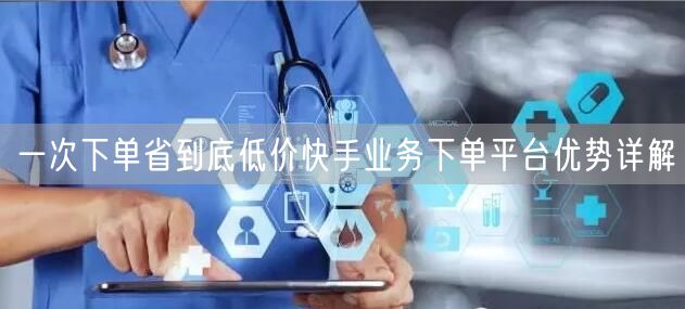 一次下单省到底低价快手业务下单平台优势详