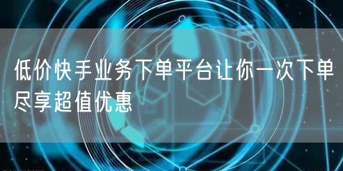 低价快手业务下单平台让你一次下单尽享超值