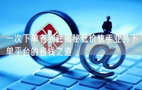 一次下单省到底揭秘低价快手业务下单平台的