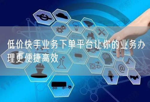 低价快手业务下单平台让你的业务办理更便捷