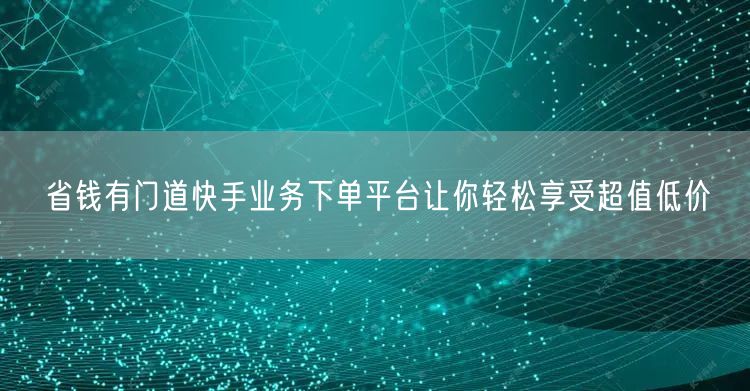 省钱有门道快手业务下单平台让你轻松享受超