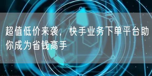 超值低价来袭，快手业务下单平台助你成为省