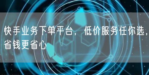 快手业务下单平台，低价服务任你选，省钱更